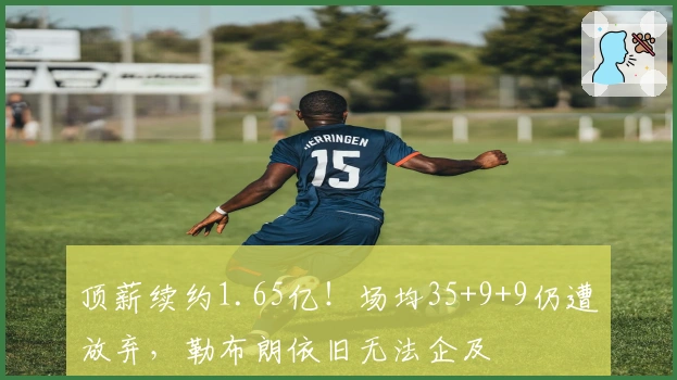 顶薪续约1.65亿！场均35+9+9仍遭放弃，勒布朗依旧无法企及