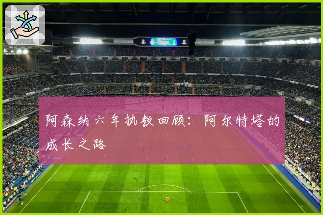 阿森纳六年执教回顾：阿尔特塔的成长之路