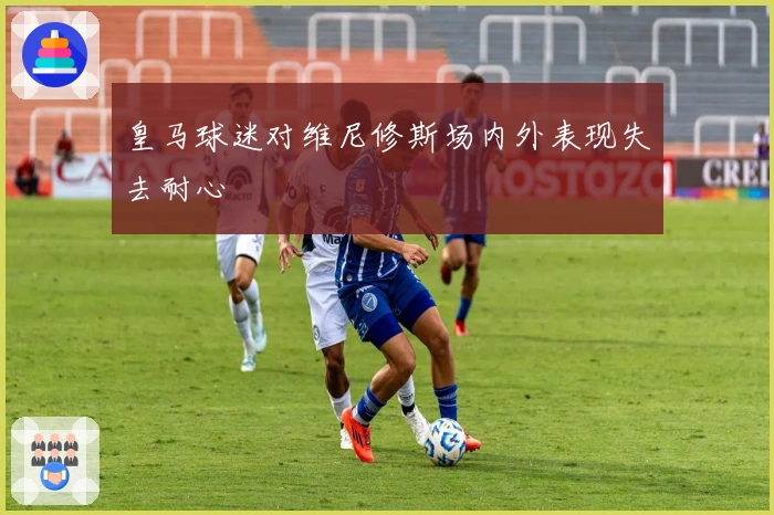 皇马球迷对维尼修斯场内外表现失去耐心