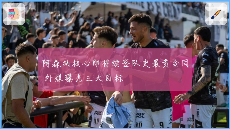 阿森纳核心即将续签队史最贵合同 外媒曝光三大目标